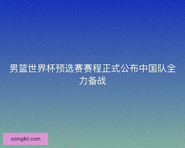 男篮世界杯预选赛赛程正式公布中国队全力备战