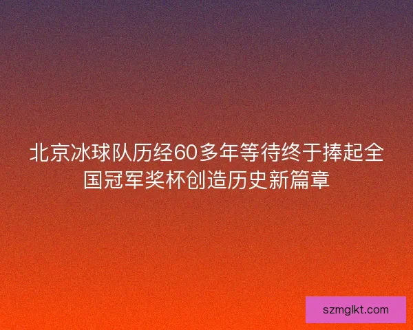 北京冰球队历经60多年等待终于捧起全国冠军奖杯创造历史新篇章