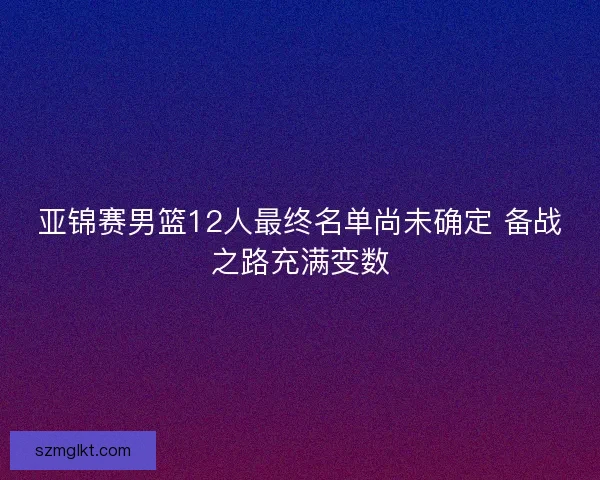 亚锦赛男篮12人最终名单尚未确定 备战之路充满变数