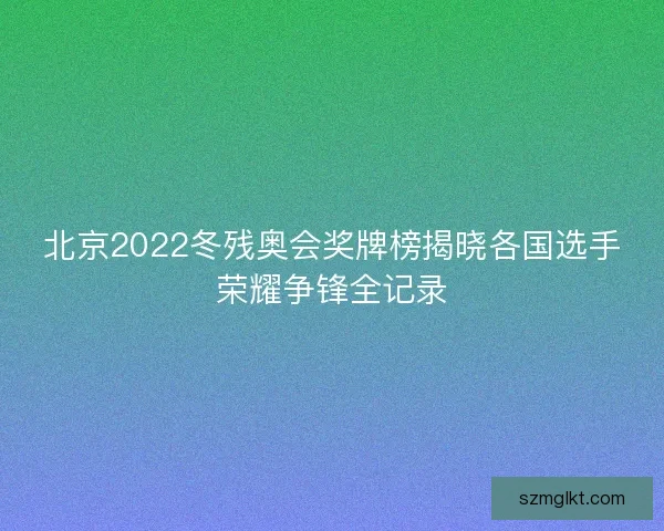 北京2022冬残奥会奖牌榜揭晓各国选手荣耀争锋全记录