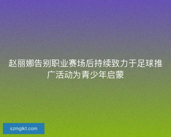 赵丽娜告别职业赛场后持续致力于足球推广活动为青少年启蒙