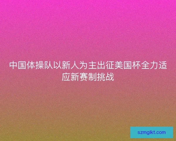 中国体操队以新人为主出征美国杯全力适应新赛制挑战