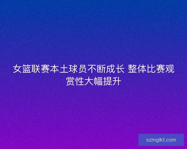 女篮联赛本土球员不断成长 整体比赛观赏性大幅提升
