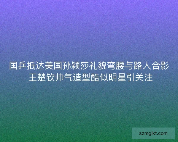 国乒抵达美国孙颖莎礼貌弯腰与路人合影 王楚钦帅气造型酷似明星引关注